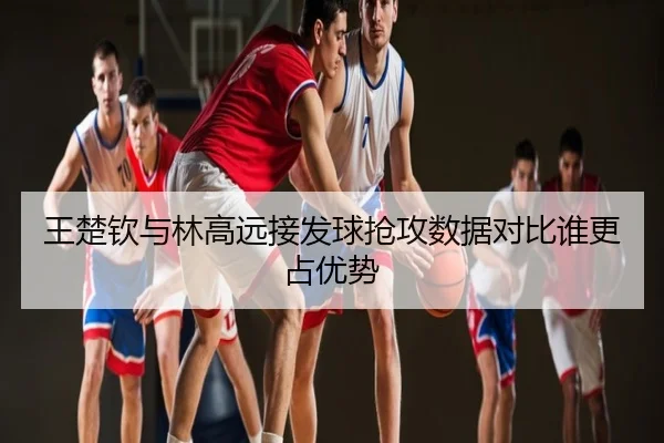 王楚钦与林高远接发球抢攻数据对比谁更占优势