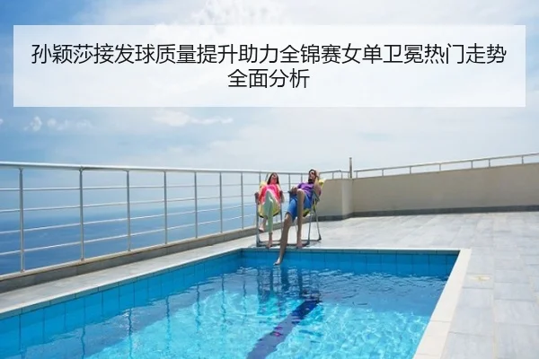 孙颖莎接发球质量提升助力全锦赛女单卫冕热门走势全面分析